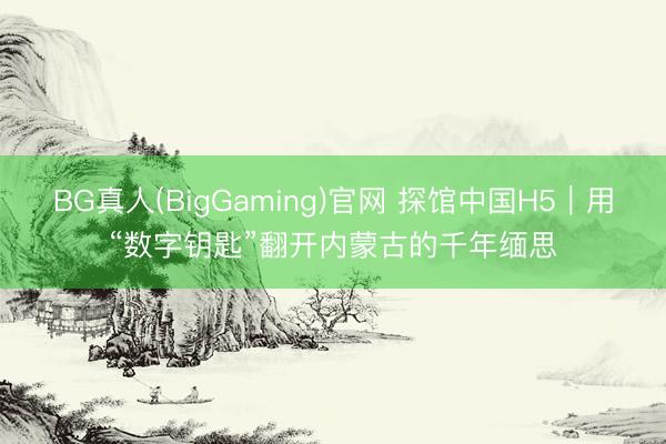 BG真人(BigGaming)官网 探馆中国H5｜用“数字钥匙”翻开内蒙古的千年缅思