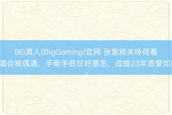 BG真人(BigGaming)官网 张家辉关咏荷看演唱会被偶遇，手牵手很甘好意思，成婚23年恩爱如初！