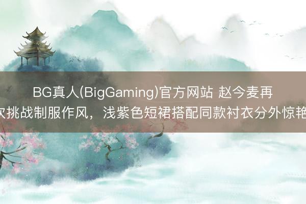 BG真人(BigGaming)官方网站 赵今麦再次挑战制服作风，浅紫色短裙搭配同款衬衣分外惊艳！