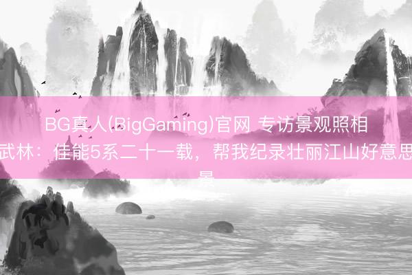 BG真人(BigGaming)官网 专访景观照相师武林：佳能5系二十一载，帮我纪录壮丽江山好意思景