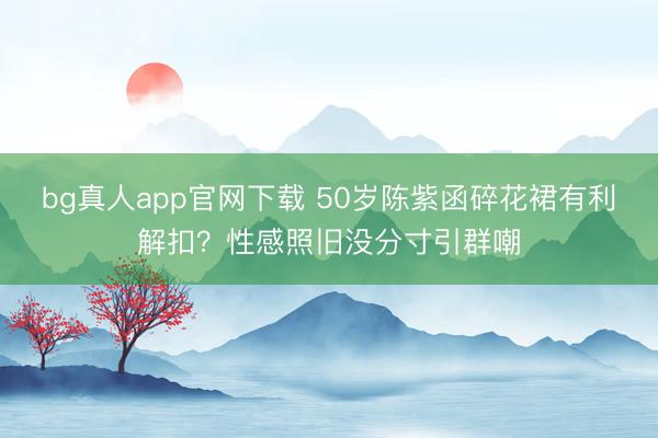 bg真人app官网下载 50岁陈紫函碎花裙有利解扣？性感照旧没分寸引群嘲