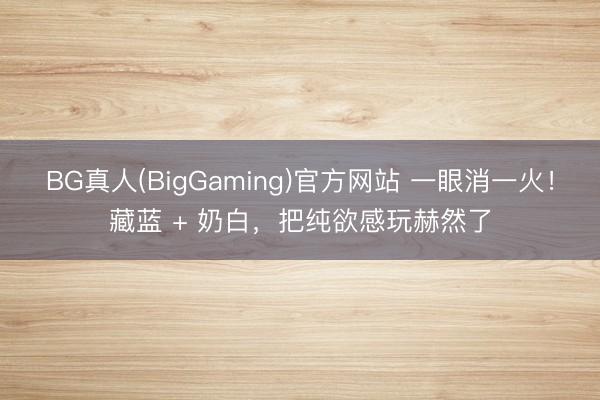 BG真人(BigGaming)官方网站 一眼消一火！藏蓝 + 奶白，把纯欲感玩赫然了