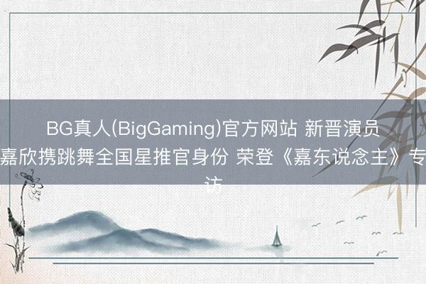 BG真人(BigGaming)官方网站 新晋演员张嘉欣携跳舞全国星推官身份 荣登《嘉东说念主》专访