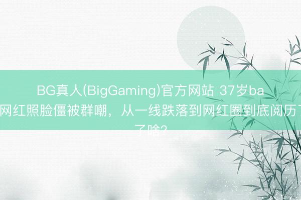 BG真人(BigGaming)官方网站 37岁baby拍网红照脸僵被群嘲，从一线跌落到网红圈到底阅历了啥？