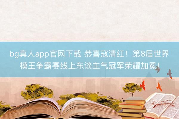 bg真人app官网下载 恭喜寇清红！第8届世界模王争霸赛线上东谈主气冠军荣耀加冕！