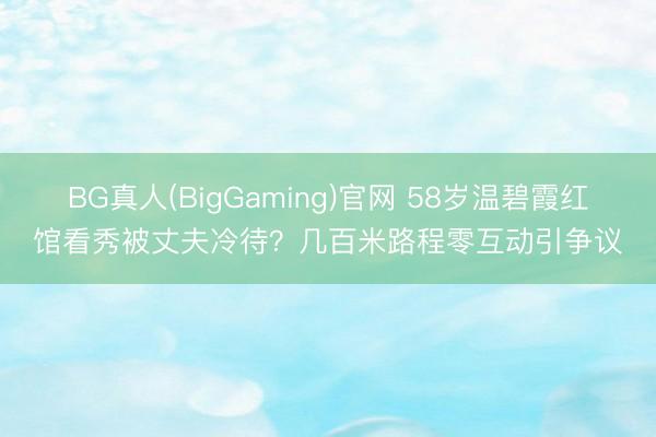 BG真人(BigGaming)官网 58岁温碧霞红馆看秀被丈夫冷待？几百米路程零互动引争议