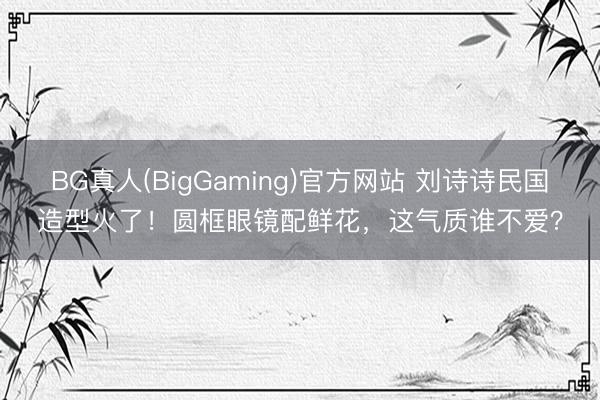 BG真人(BigGaming)官方网站 刘诗诗民国造型火了！圆框眼镜配鲜花，这气质谁不爱？