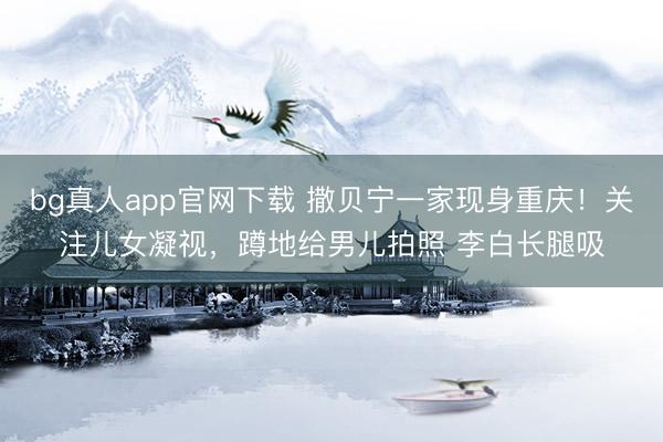 bg真人app官网下载 撒贝宁一家现身重庆！关注儿女凝视，蹲地给男儿拍照 李白长腿吸