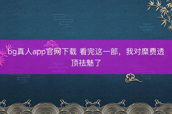 bg真人app官网下载 看完这一部，我对糜费透顶祛魅了