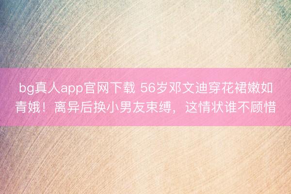 bg真人app官网下载 56岁邓文迪穿花裙嫩如青娥！离异后换小男友束缚，这情状谁不顾惜