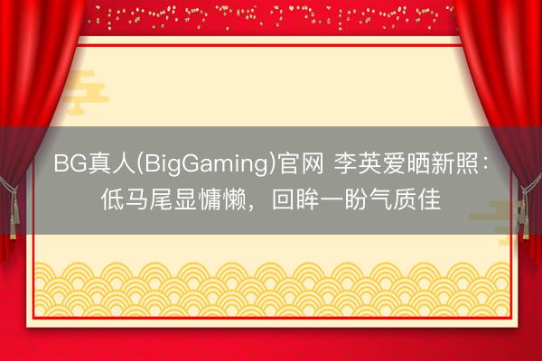 BG真人(BigGaming)官网 李英爱晒新照：低马尾显慵懒，回眸一盼气质佳