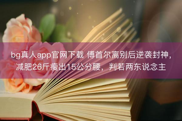 bg真人app官网下载 傅首尔离别后逆袭封神，减肥26斤瘦出15公分腰，判若两东说念主