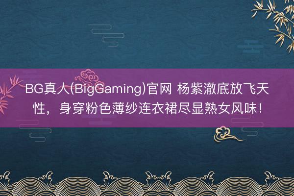 BG真人(BigGaming)官网 杨紫澈底放飞天性，身穿粉色薄纱连衣裙尽显熟女风味！
