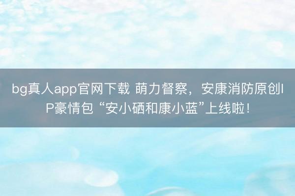 bg真人app官网下载 萌力督察，安康消防原创IP豪情包 “安小硒和康小蓝”上线啦！