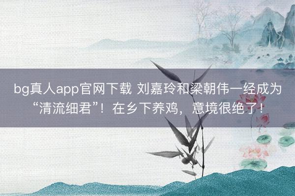 bg真人app官网下载 刘嘉玲和梁朝伟一经成为“清流细君”！在乡下养鸡，意境很绝了！