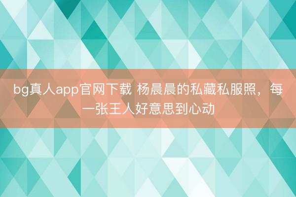 bg真人app官网下载 杨晨晨的私藏私服照，每一张王人好意思到心动