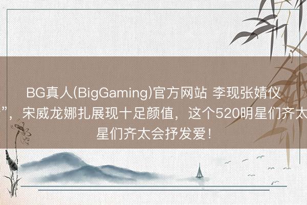 BG真人(BigGaming)官方网站 李现张婧仪“爱意流转”，宋威龙娜扎展现十足颜值，这个520明星们齐太会抒发爱！