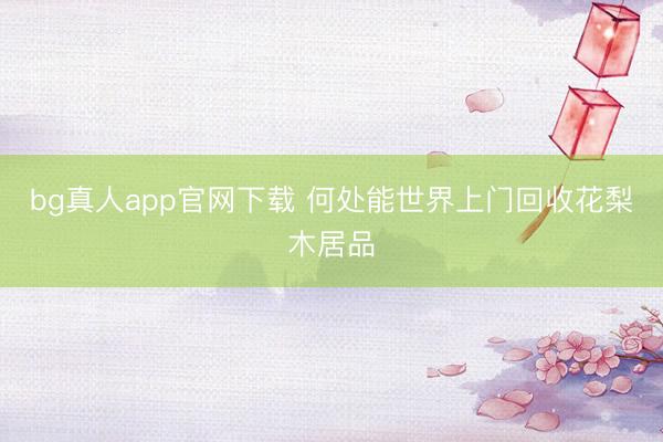 bg真人app官网下载 何处能世界上门回收花梨木居品