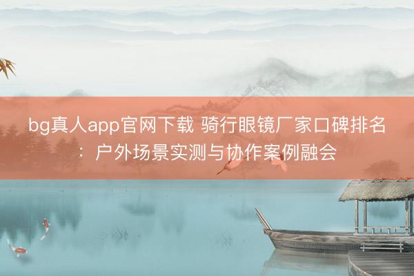 bg真人app官网下载 骑行眼镜厂家口碑排名：户外场景实测与协作案例融会