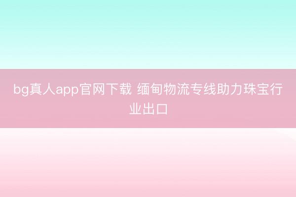 bg真人app官网下载 缅甸物流专线助力珠宝行业出口
