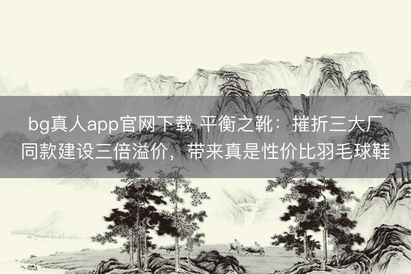 bg真人app官网下载 平衡之靴：摧折三大厂同款建设三倍溢价，带来真是性价比羽毛球鞋