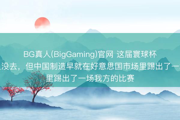 BG真人(BigGaming)官网 这届寰球杯，中国男足又没去，但中国制造早就在好意思国市场里踢出了一场我方的比赛