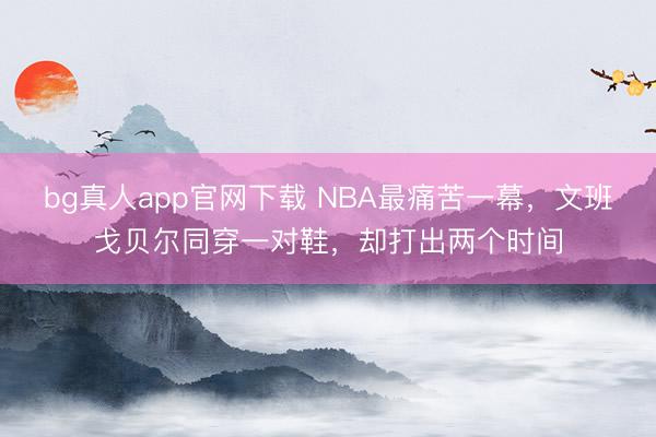 bg真人app官网下载 NBA最痛苦一幕，文班戈贝尔同穿一对鞋，却打出两个时间