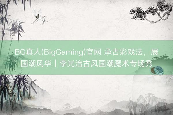 BG真人(BigGaming)官网 承古彩戏法，展国潮风华｜李光治古风国潮魔术专场秀