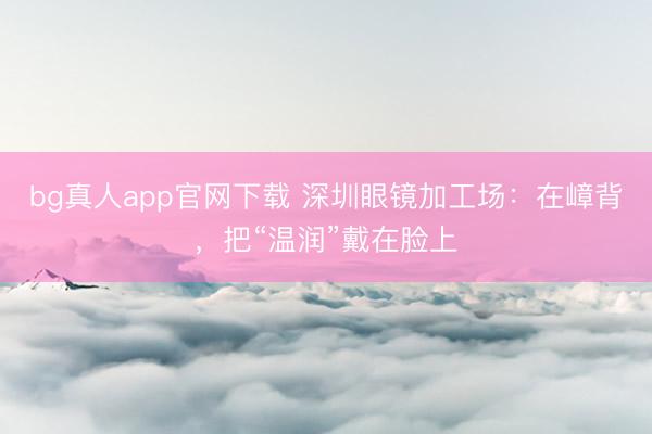 bg真人app官网下载 深圳眼镜加工场：在嶂背，把“温润”戴在脸上
