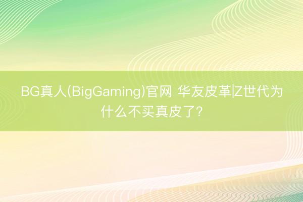 BG真人(BigGaming)官网 华友皮革|Z世代为什么不买真皮了？
