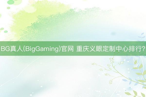 BG真人(BigGaming)官网 重庆义眼定制中心排行？