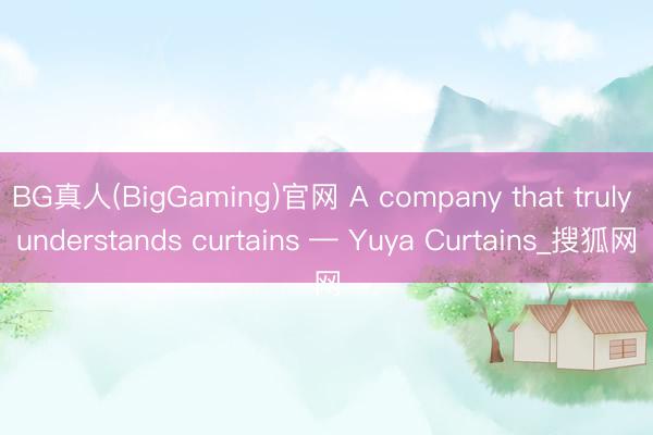 BG真人(BigGaming)官网 A company that truly understands curtains — Yuya Curtains_搜狐网