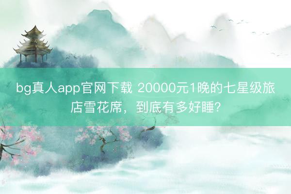 bg真人app官网下载 20000元1晚的七星级旅店雪花席,到底有多好睡?