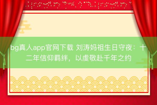 bg真人app官网下载 刘涛妈祖生日守夜：十二年信仰羁绊，以虔敬赴千年之约
