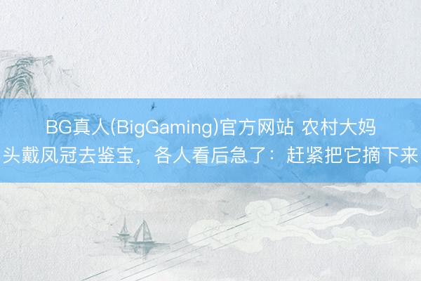 BG真人(BigGaming)官方网站 农村大妈头戴凤冠去鉴宝，各人看后急了：赶紧把它摘下来