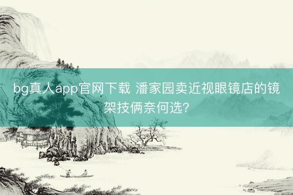 bg真人app官网下载 潘家园卖近视眼镜店的镜架技俩奈何选？