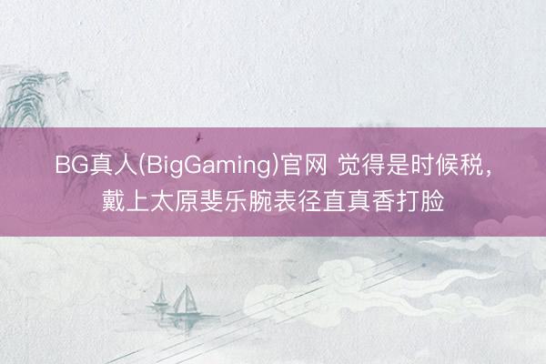 BG真人(BigGaming)官网 觉得是时候税，戴上太原斐乐腕表径直真香打脸