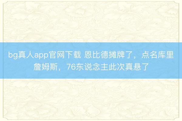 bg真人app官网下载 恩比德摊牌了，点名库里詹姆斯，76东说念主此次真悬了