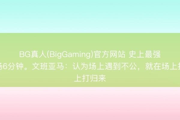 BG真人(BigGaming)官方网站 史上最强的开场6分钟。文班亚马：认为场上遇到不公，就在场上打归来