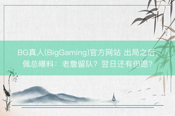 BG真人(BigGaming)官方网站 出局之后，佩总曝料：老詹留队？翌日还有但愿？