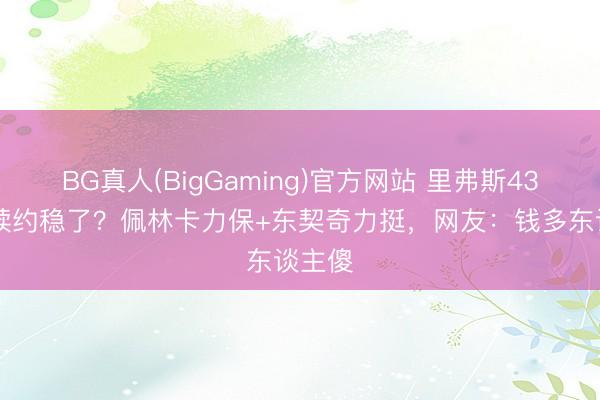 BG真人(BigGaming)官方网站 里弗斯4300万续约稳了？佩林卡力保+东契奇力挺，网友：钱多东谈主傻
