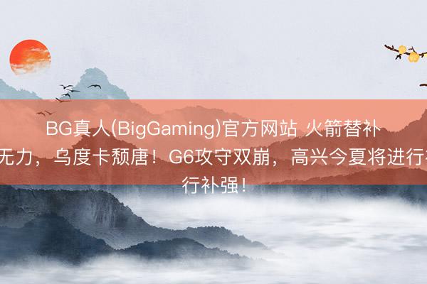 BG真人(BigGaming)官方网站 火箭替补证实无力，乌度卡颓唐！G6攻守双崩，高兴今夏将进行补强！