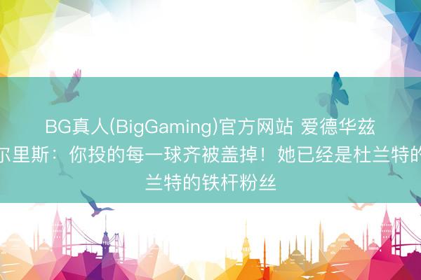 BG真人(BigGaming)官方网站 爱德华兹簸弄安吉尔里斯：你投的每一球齐被盖掉！她已经是杜兰特的铁杆粉丝