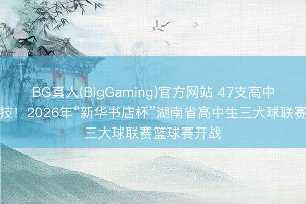 BG真人(BigGaming)官方网站 47支高中劲旅同台竞技！2026年“新华书店杯”湖南省高中生三大球联赛篮球赛开战
