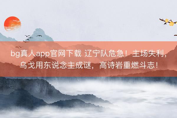 bg真人app官网下载 辽宁队危急！主场失利，乌戈用东说念主成谜，高诗岩重燃斗志！