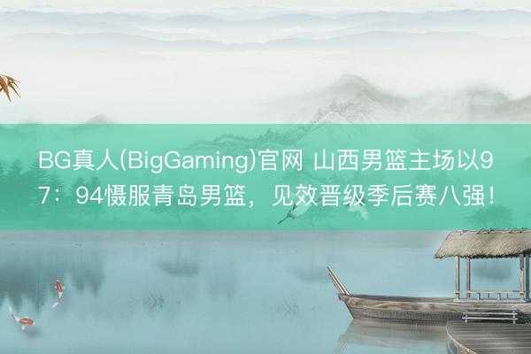 BG真人(BigGaming)官网 山西男篮主场以97：94慑服青岛男篮，见效晋级季后赛八强！