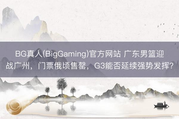 BG真人(BigGaming)官方网站 广东男篮迎战广州，门票俄顷售罄，G3能否延续强势发挥？