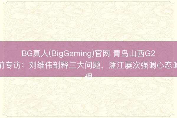 BG真人(BigGaming)官网 青岛山西G2赛前专访：刘维伟剖释三大问题，潘江屡次强调心态调理