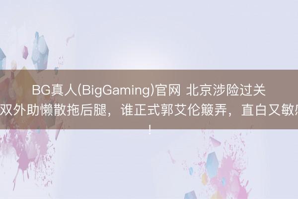 BG真人(BigGaming)官网 北京涉险过关，双外助懒散拖后腿，谁正式郭艾伦簸弄，直白又敏感！