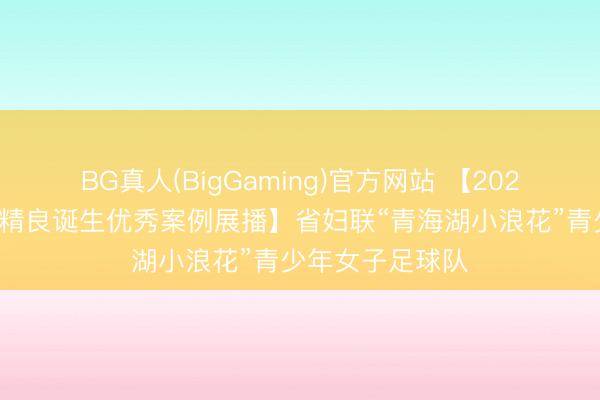 BG真人(BigGaming)官方网站 【2025年度全省精神精良诞生优秀案例展播】省妇联“青海湖小浪花”青少年女子足球队